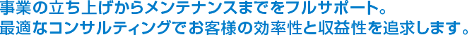 事業の立ち上げからメンテナンスまでをフルサポート最適なコンサルティングでお客様の効率性と収益性を追及します。