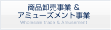 商品卸売事業 & アミューズメント事業